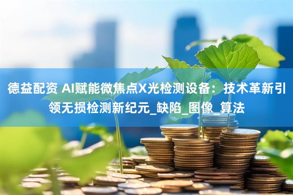 德益配资 AI赋能微焦点X光检测设备：技术革新引领无损检测新纪元_缺陷_图像_算法