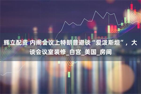 辉立配资 内阁会议上特朗普避谈“爱泼斯坦”，大谈会议室装修_白宫_美国_房间