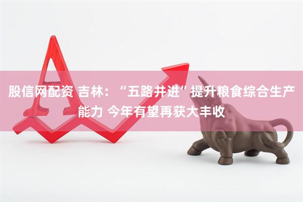 股信网配资 吉林：“五路并进”提升粮食综合生产能力 今年有望再获大丰收