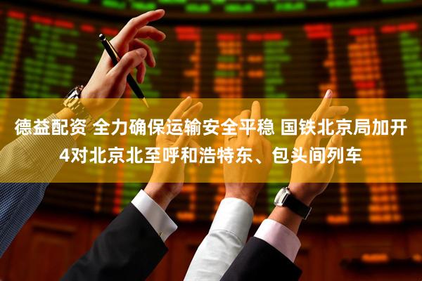 德益配资 全力确保运输安全平稳 国铁北京局加开4对北京北至呼和浩特东、包头间列车