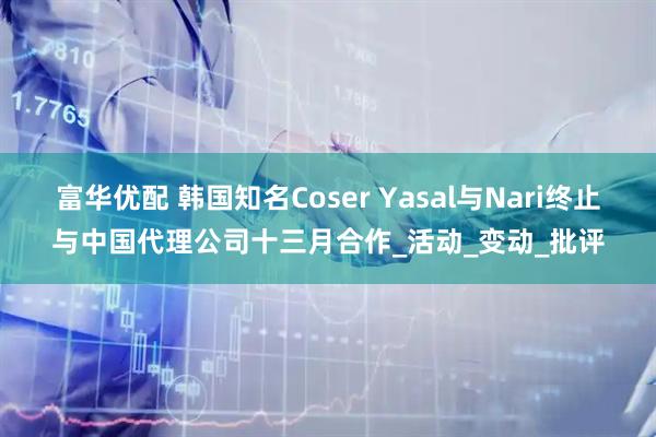 富华优配 韩国知名Coser Yasal与Nari终止与中国代理公司十三月合作_活动_变动_批评