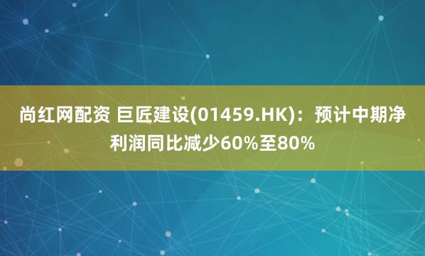 尚红网配资 巨匠建设(01459.HK)：预计中期净利润同比减少60%至80%
