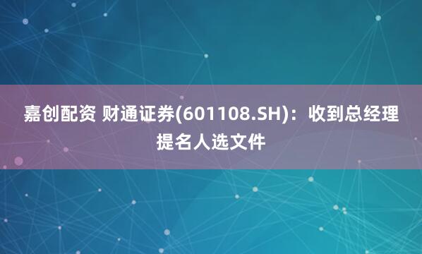 嘉创配资 财通证券(601108.SH)：收到总经理提名人选文件