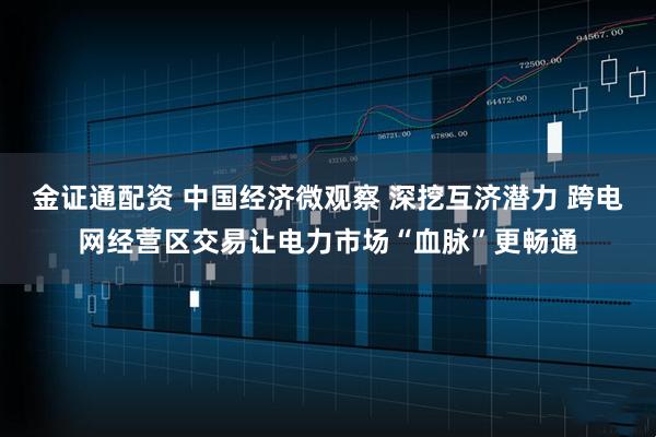 金证通配资 中国经济微观察 深挖互济潜力 跨电网经营区交易让电力市场“血脉”更畅通