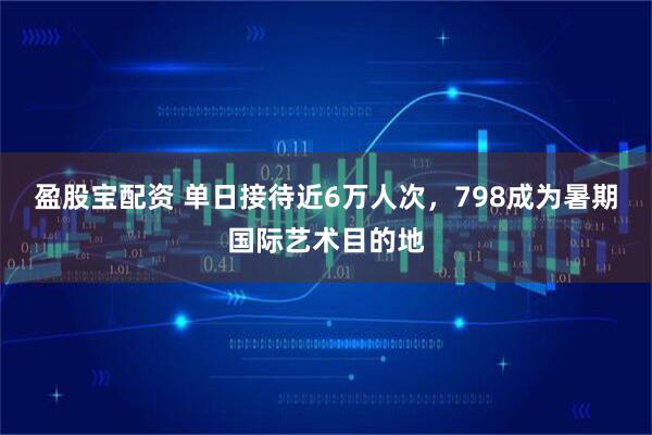 盈股宝配资 单日接待近6万人次，798成为暑期国际艺术目的地