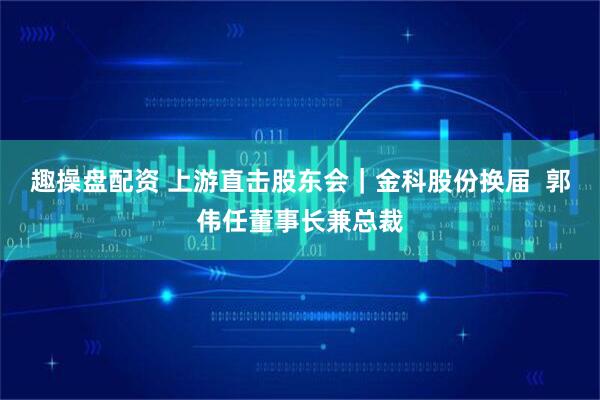 趣操盘配资 上游直击股东会｜金科股份换届  郭伟任董事长兼总裁