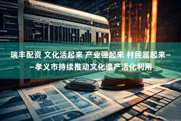 瑞丰配资 文化活起来 产业强起来 村民富起来——孝义市持续推动文化遗产活化利用