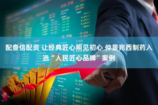 配查信配资 让经典匠心照见初心 仲景宛西制药入选“人民匠心品牌”案例