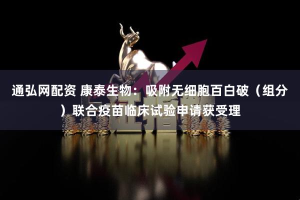 通弘网配资 康泰生物：吸附无细胞百白破（组分）联合疫苗临床试验申请获受理