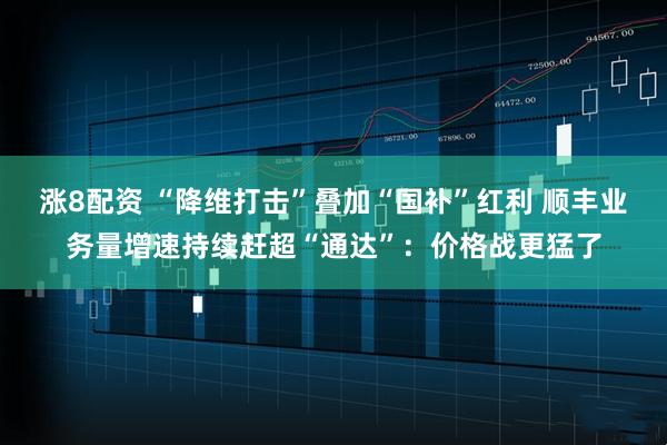 涨8配资 “降维打击”叠加“国补”红利 顺丰业务量增速持续赶超“通达”：价格战更猛了