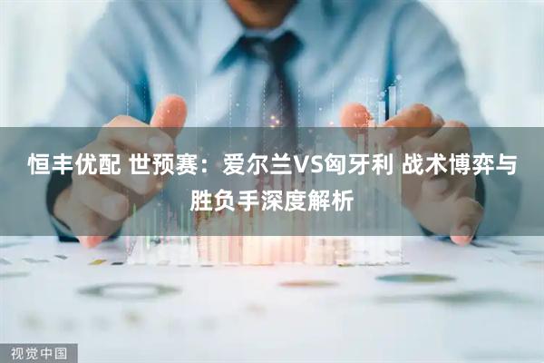 恒丰优配 世预赛：爱尔兰VS匈牙利 战术博弈与胜负手深度解析