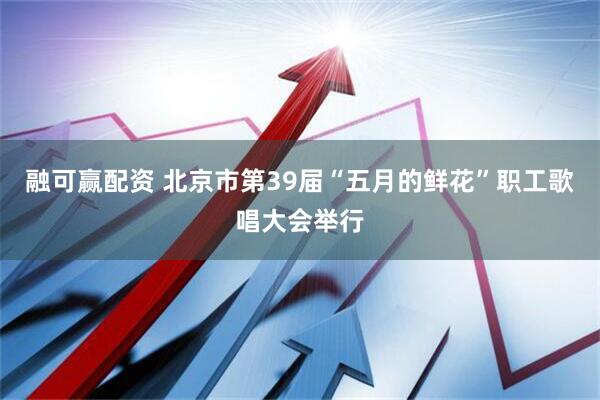融可赢配资 北京市第39届“五月的鲜花”职工歌唱大会举行